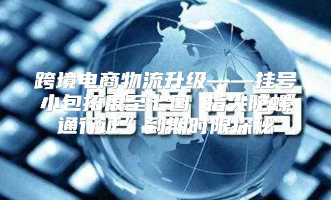 跨境电商物流升级——挂号小包拓展至七国 指尖陀螺通行证”到期时限探秘