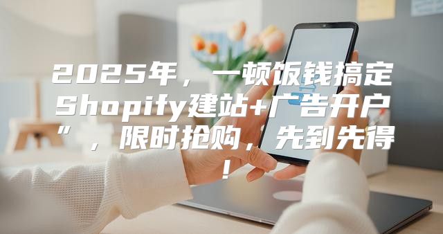 2025年，一顿饭钱搞定Shopify建站+广告开户”，限时抢购，先到先得！