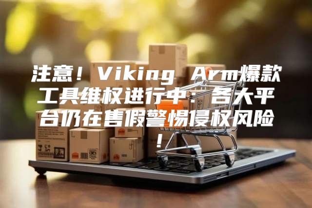 注意！Viking Arm爆款工具维权进行中：各大平台仍在售假警惕侵权风险！