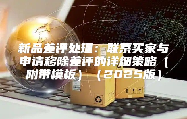 新品差评处理：联系买家与申请移除差评的详细策略附带模板2025版