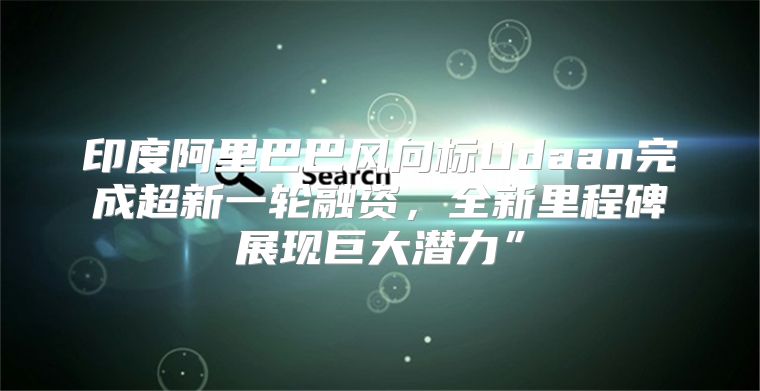 印度阿里巴巴风向标Udaan完成超新一轮融资，全新里程碑展现巨大潜力”