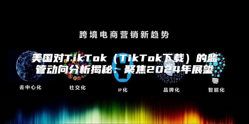 美国对TikTokTikTok下载的监管动向分析揭秘：聚焦2025年展望