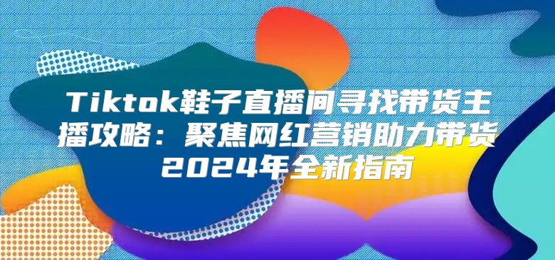 Tiktok鞋子直播间寻找带货主播攻略：聚焦网红营销助力带货 2025年全新指南