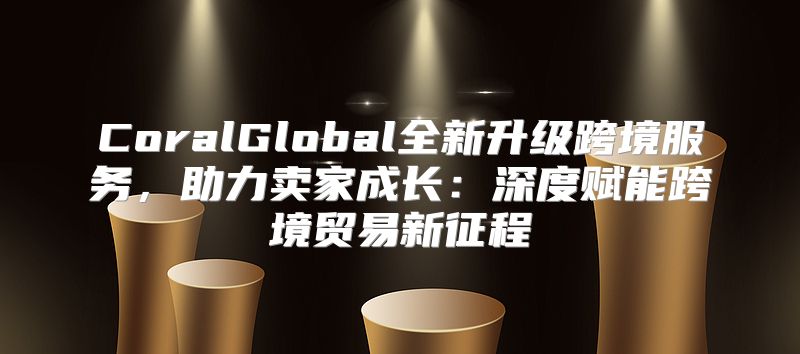CoralGlobal全新升级跨境服务，助力卖家成长：深度赋能跨境贸易新征程