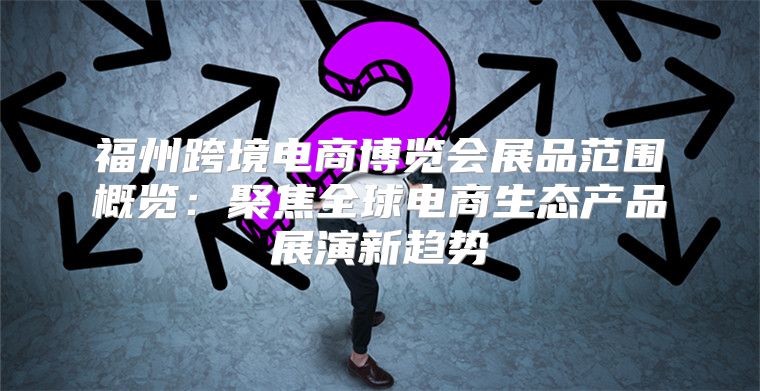 福州跨境电商博览会展品范围概览：聚焦全球电商生态产品展演新趋势