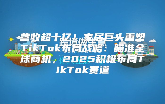 营收超十亿！家居巨头重塑TikTok布局战略：瞄准全球商机，2025积极布局TikTok赛道