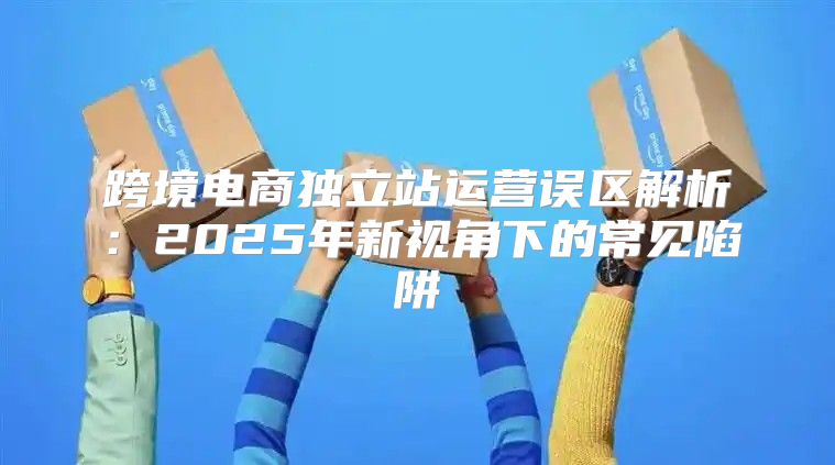 跨境电商独立站运营误区解析：2025年新视角下的常见陷阱