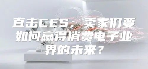 直击CES：卖家们要如何赢得消费电子业界的未来？