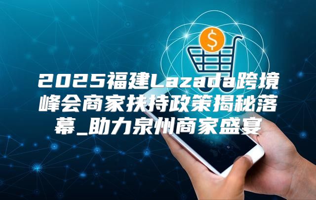 2025福建Lazada跨境峰会商家扶持政策揭秘落幕_助力泉州商家盛宴