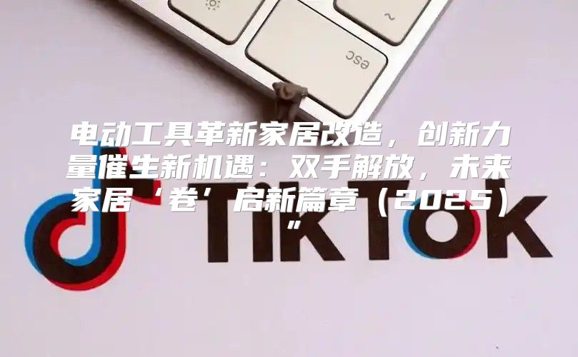 电动工具革新家居改造，创新力量催生新机遇：双手解放，未来家居‘卷’启新篇章2025”
