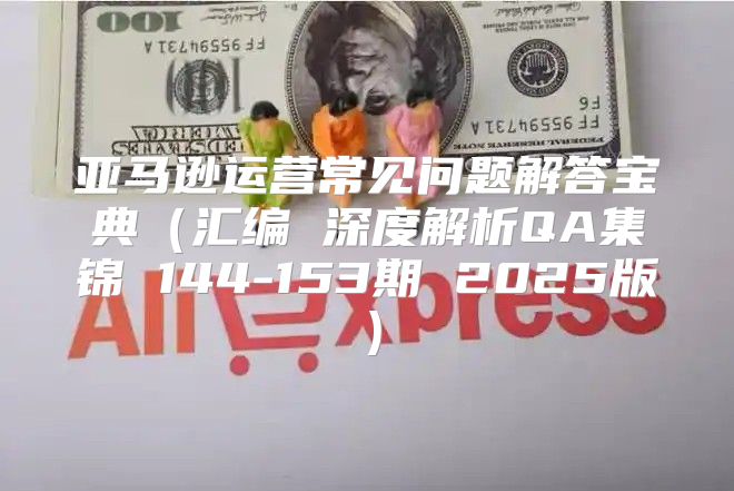 亚马逊运营常见问题解答宝典汇编 深度解析QA集锦 144-153期 2025版