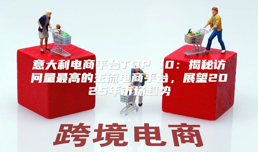 意大利电商平台TOP 10：揭秘访问量最高的主流电商平台，展望2025年市场趋势
