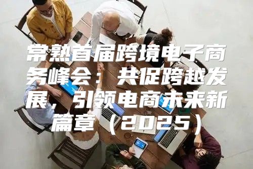 常熟首届跨境电子商务峰会：共促跨越发展，引领电商未来新篇章2025