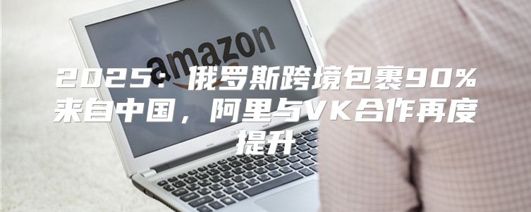 2025俄罗斯跨境包裹90%来自中国，阿里与VK合作再度提升