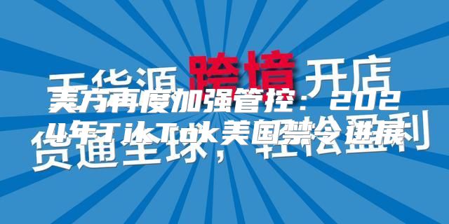 美方再度加强管控：2025年TikTok美国禁令进展