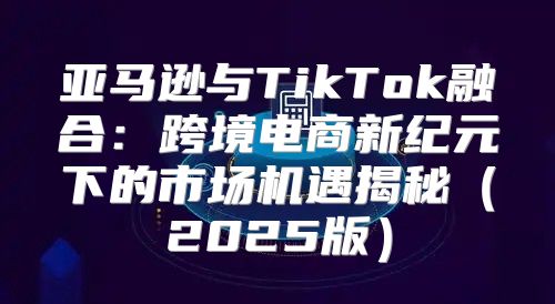 亚马逊与TikTok融合：跨境电商新纪元下的市场机遇揭秘2025版