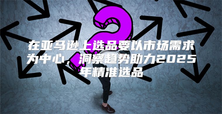 在亚马逊上选品要以市场需求为中心，洞察趋势助力2025年精准选品