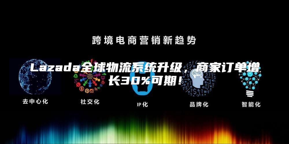 Lazada全球物流系统升级，商家订单增长30%可期！