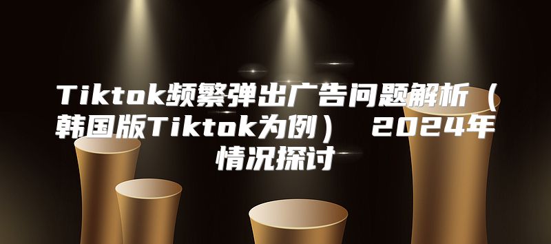 Tiktok频繁弹出广告问题解析韩国版Tiktok为例 2025年情况探讨