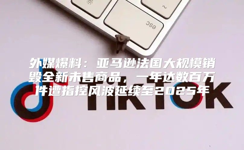 外媒爆料：亚马逊法国大规模销毁全新未售商品，一年达数百万件遭指控风波延续至2025年