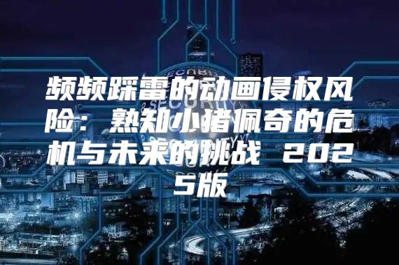 频频踩雷的动画侵权风险：熟知小猪佩奇的危机与未来的挑战 2025版