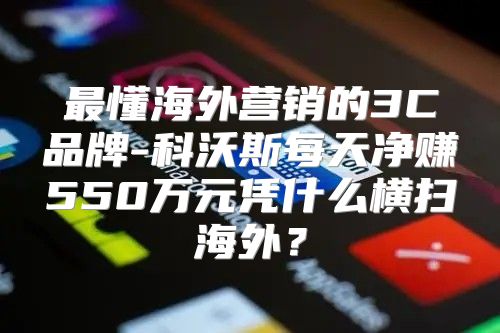 最懂海外营销的3C品牌-科沃斯每天净赚550万元凭什么横扫海外？