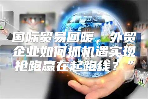 国际贸易回暖，外贸企业如何抓机遇实现抢跑赢在起跑线？”