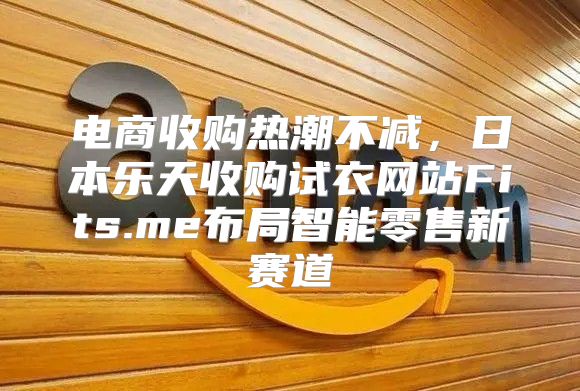 电商收购热潮不减，日本乐天收购试衣网站Fits.me布局智能零售新赛道