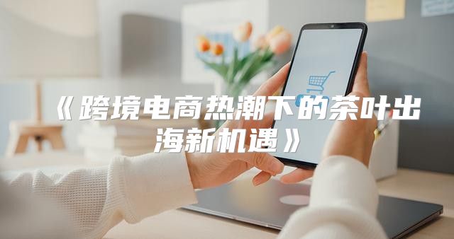 跨境电商热潮下的茶叶出海新机遇