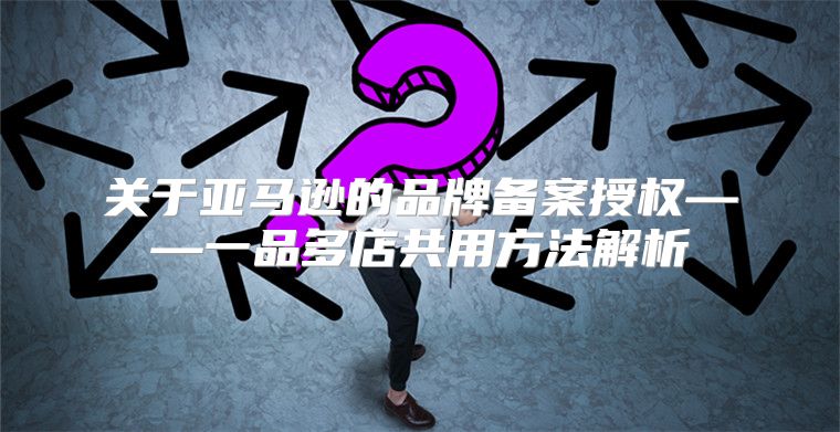 关于亚马逊的品牌备案授权——一品多店共用方法解析