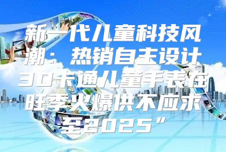新一代儿童科技风潮：热销自主设计3D卡通儿童手表在旺季火爆供不应求至2025”