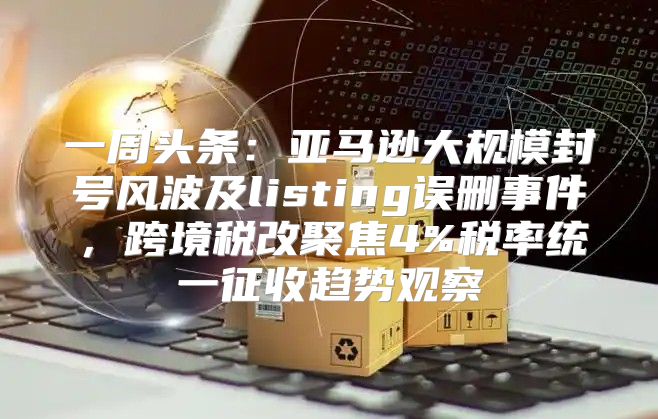 一周头条：亚马逊大规模封号风波及listing误删事件，跨境税改聚焦4%税率统一征收趋势观察