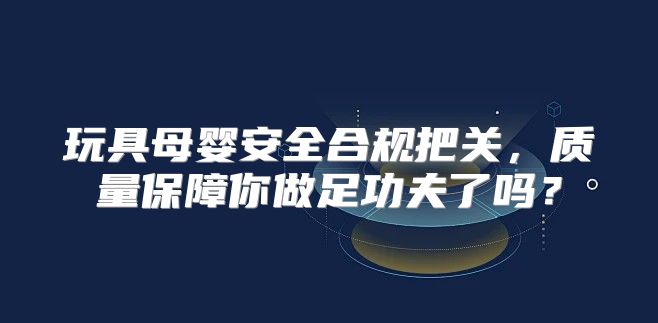 玩具母婴安全合规把关，质量保障你做足功夫了吗？
