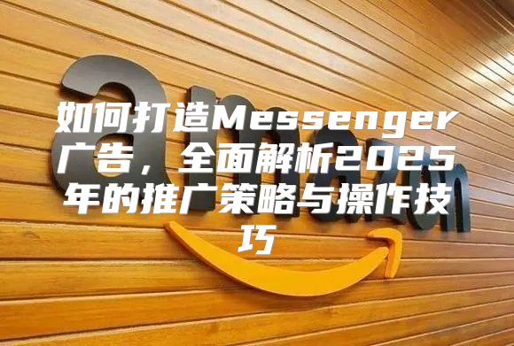 如何打造Messenger广告，全面解析2025年的推广策略与操作技巧