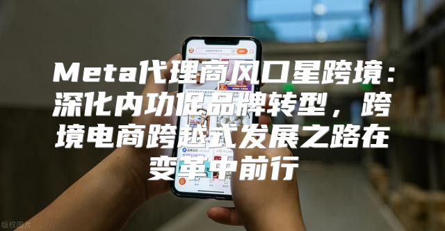 Meta代理商风口星跨境：深化内功促品牌转型，跨境电商跨越式发展之路在变革中前行