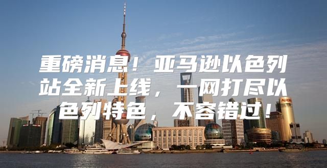 重磅消息！亚马逊以色列站全新上线，一网打尽以色列特色，不容错过！