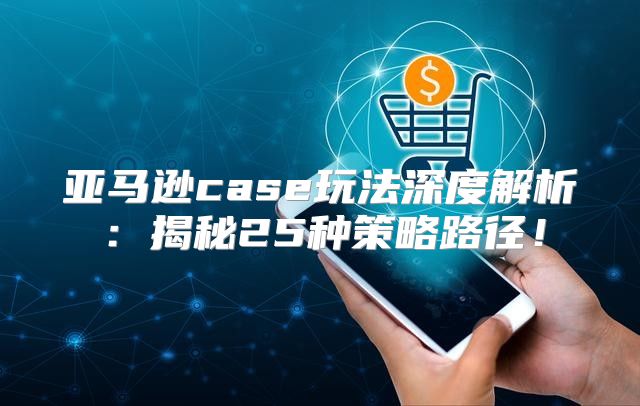 亚马逊case玩法深度解析：揭秘25种策略路径！