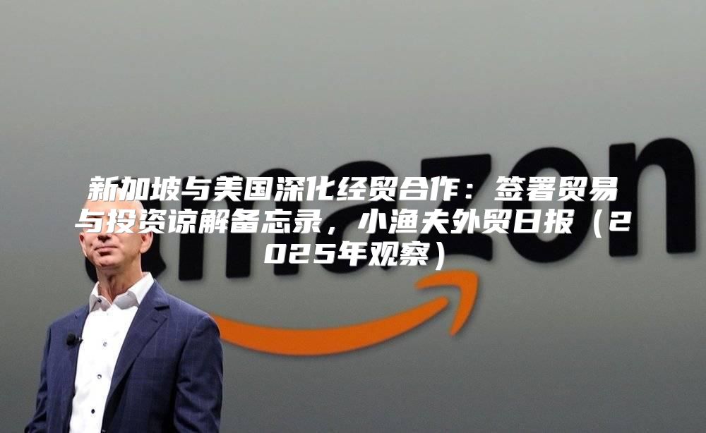 新加坡与美国深化经贸合作：签署贸易与投资谅解备忘录，小渔夫外贸日报2025年观察