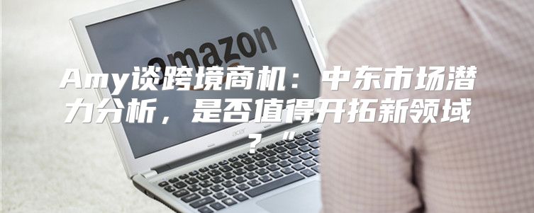 Amy谈跨境商机：中东市场潜力分析，是否值得开拓新领域？”