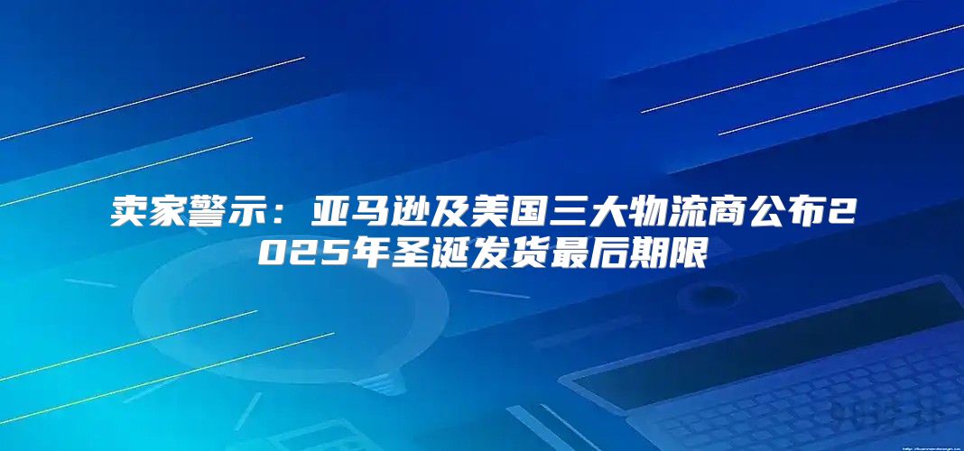 卖家警示：亚马逊及美国三大物流商公布2025年圣诞发货最后期限