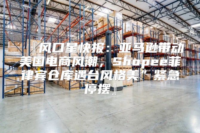 『风口星快报：亚马逊带动美国电商风潮，Shopee菲律宾仓库遇台风格美”紧急停摆』