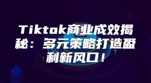 Tiktok商业成效揭秘：多元策略打造盈利新风口！