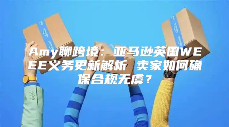 Amy聊跨境：亚马逊英国WEEE义务更新解析 卖家如何确保合规无虞？
