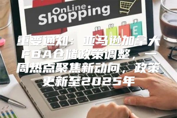 重要通知：亚马逊加拿大FBA仓储政策调整，一周热点聚焦新动向，政策更新至2025年