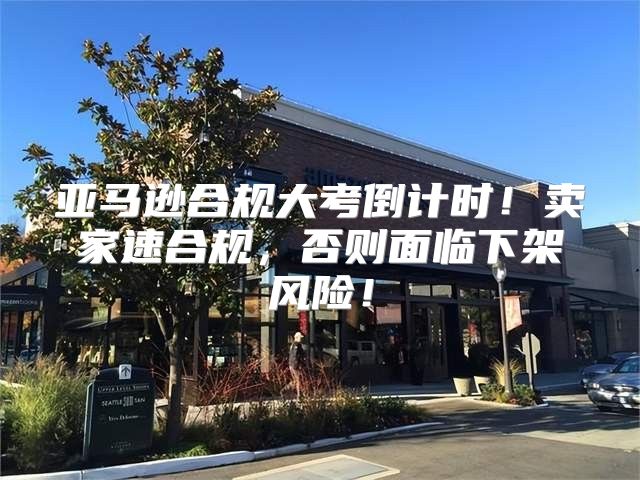 亚马逊合规大考倒计时！卖家速合规，否则面临下架风险！