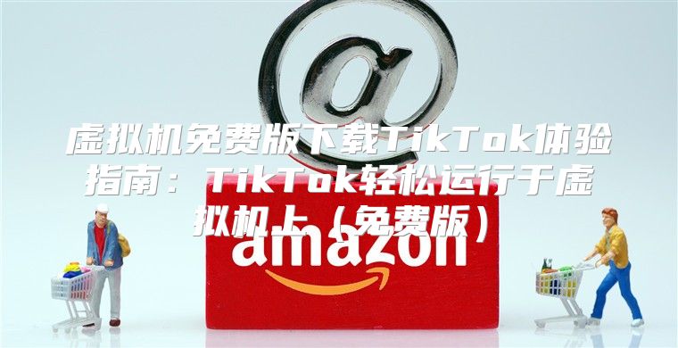 虚拟机免费版下载TikTok体验指南：TikTok轻松运行于虚拟机上免费版