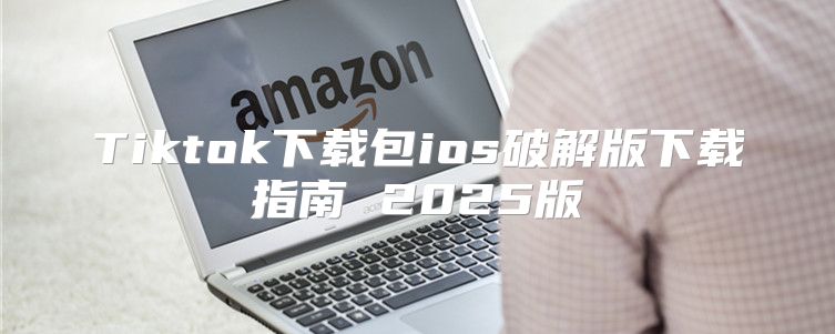 Tiktok下载包ios破解版下载指南 2025版