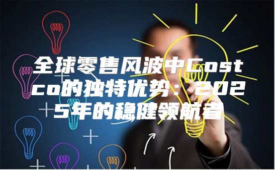 全球零售风波中Costco的独特优势：2025年的稳健领航者