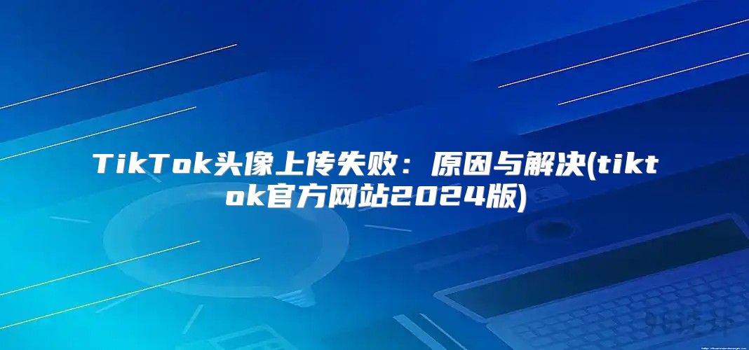 TikTok头像上传失败：原因与解决(tiktok官方网站2025版)