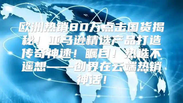 欧洲热销80万点击国货揭秘！亚马逊精选产品打造传奇神速！瞩目！热选不遥想——创界在云端热销神话！